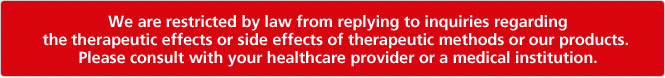 We are restricted by law from replying to inquiries regarding the therapeutic effects or side effects of therapeutic methods or our products. Please consult with your healthcare provider or a medical institution.