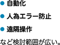 ● 自動化● 人為エラー防止● 遠隔操作など検討範囲が広い。