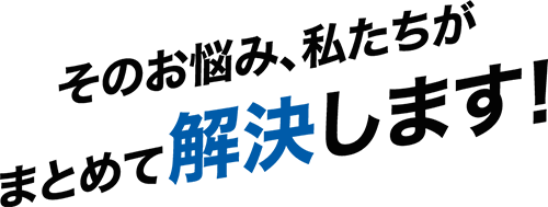 そのお悩み、私たちがまとめて解決します！