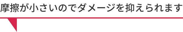 摩擦が小さいのでダメージを抑えられます