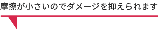 摩擦が小さいのでダメージを抑えられます