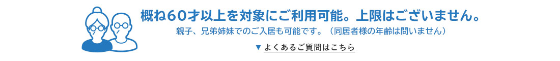 概ね60才以上を対象にご利用可能。上限はございません。 親子、兄弟姉妹でのご入居も可能です。（同居者様の年齢は問いません） よくあるご質問はこちら