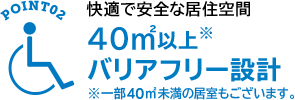 POINT02 快適で安全な居住空間 40㎡以上※バリアフリー設計　※一部40㎡未満の居室もございます。