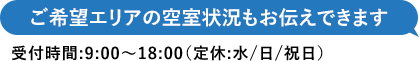 ご希望エリアの空室状況もお伝えできます 受付時間：9:00～18:00（定休：水／日／祝日）