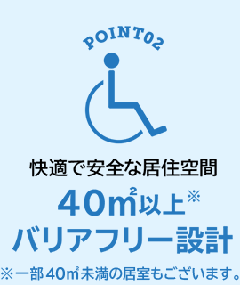 POINT02 快適で安全な居住空間 40㎡以上※バリアフリー設計　※一部40㎡未満の居室もございます。