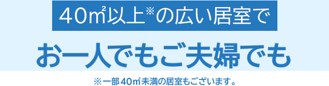 40㎡以上※の広い居室でお一人でもご夫婦でも ※一部40㎡未満の居室もございます。