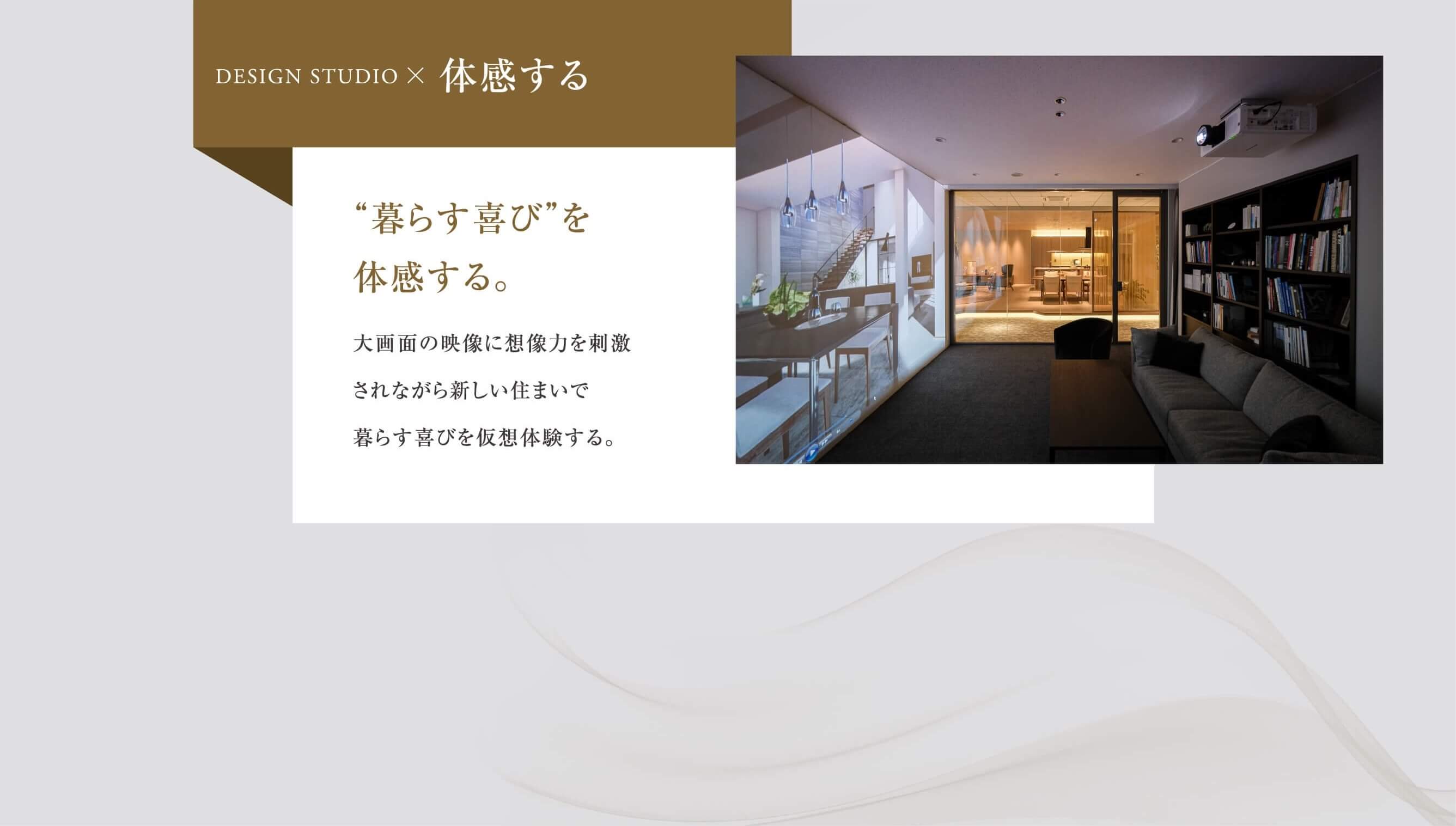 暮らす喜びを体感する。大画面の映像に想像力を刺激されながら新しい住まいで暮らす喜びを仮想体験する。
