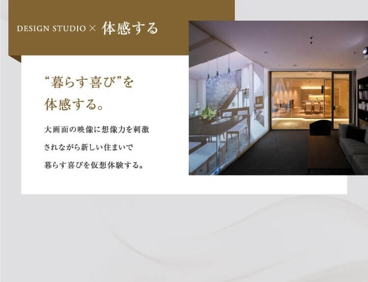 暮らす喜びを体感する。大画面の映像に想像力を刺激されながら新しい住まいで暮らす喜びを仮想体験する。
