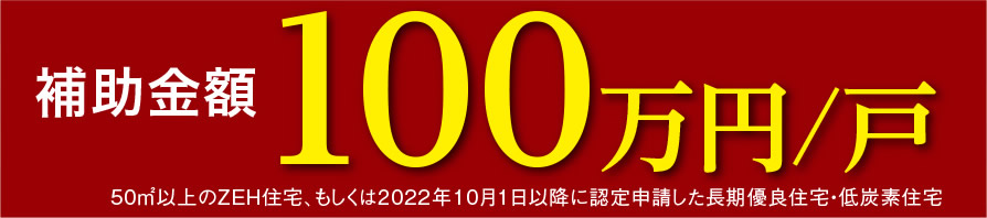 補助金額 100万円/戸 | 50㎡以上のZEH住宅、もしくは2022年10月1日以降に認定申請した長期優良住宅・低炭素住宅