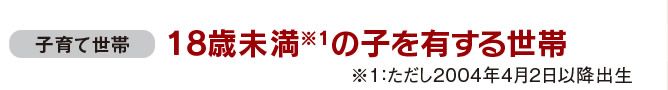 子育て世帯：18歳未満（※2004年4月2日以降出生）の子を有する世帯 