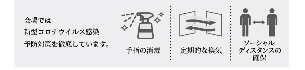 会場では新型コロナウイルス感染予防対策を徹底しています。 | 手指の消毒 | 定期的な換気 | ソーシャルディスタンスの確保