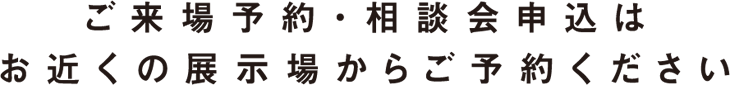ご来場予約・相談会申込はお近くの展示場からご予約ください