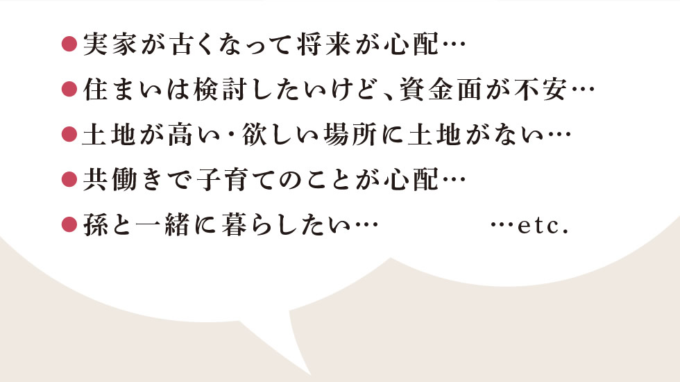 ●実家が古くなって将来が心配…　●住まいは検討したいけど、資金面が不安…　●土地が高い・欲しい場所に土地がない…　●共働きで子育てのことが心配…　●孫と一緒に暮らしたい… etc.