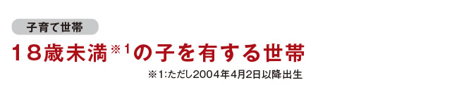 [子育て世帯]　18歳未満の子を有する世帯　※ただし2004年4月2日以降出生
