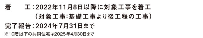 着工 ： 2022年11月8日以降に対象工事を着工（対象工事：基礎工事より後工程の工事）　完了報告 ： 2024年7月31日まで