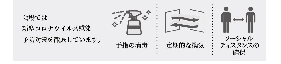 会場では新型コロナウイルス感染予防対策を徹底しています。 | 手指の消毒 | 定期的な換気 | ソーシャルディスタンスの確保