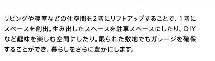 リビングや寝室などの住空間を2階にリフトアップすることで、1階にスペースを創出。生み出したスペースを駐車スペースにしたり、DIYなど趣味を楽しむ空間にしたり。限られた敷地でもガレージを確保することができ、暮らしをさらに豊かにします。