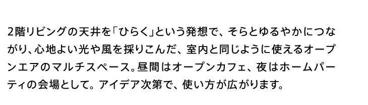 2階リビングの天井を「ひらく」という発想で、そらとゆるやかにつながり、心地よい光や風を採りこんだ、室内と同じように使えるオープンエアのマルチスペース。昼間はオープンカフェ、夜はホームパーティの会場として。アイデア次第で、使い方が広がります。