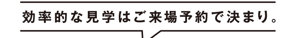 効率的な見学はご来場予約で決まり。