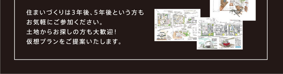 住まいづくりは3年後、5年後という方もお気軽にご参加ください。土地からお探しの方も大歓迎！仮想プランをご提案いたします。