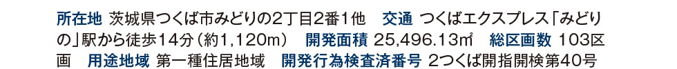 所在地 茨城県つくば市みどりの2丁目２番1他　交通 つくばエクスプレス「みどりの」駅から徒歩14分（約1,120m）　開発面積 25,496.13m2　総区画数 103区画　用途地域 第一種住居地域　開発行為検査済番号 2つくば開指開検第40号（2020年7月10日）