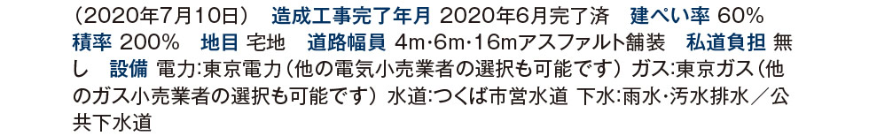 造成工事完了年月 2020年6月完了済　建ぺい率 60%　 積率 200%　地目 宅地　道路幅員 4m・6m・16mアスファルト舗装　私道負担 無し　設備 電力：東京電力（他の電気小売業者の選択も可能です） ガス：東京ガス（他のガス小売業者の選択も可能です） 水道：つくば市営水道 下水：雨水・汚水排水／公共下水道