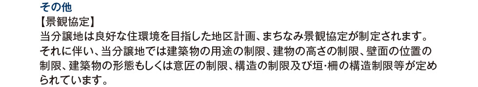 その他：【景観協定】当分譲地は良好な住環境を目指した地区計画、まちなみ景観協定が制定されます。それに伴い、当分譲地では建築物の用途の制限、建物の高さの制限、壁面の位置の制限、建築物の形態もしくは意匠の制限、構造の制限及び垣・柵の構造制限等が定められています。