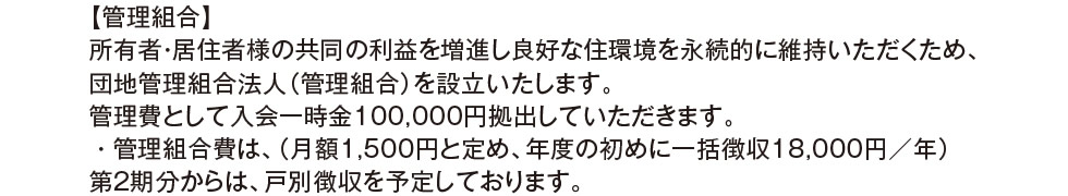 【管理組合】所有者・居住者様の共同の利益を増進し良好な住環境を永続的に維持いただくため、団地管理組合法人（管理組合）を設立いたします。管理費として入会一時金100,000円拠出していただきます。・管理組合費は、（月額1,500円と定め、年度の初めに一括徴収18,000円／年） 第2期分からは、戸別徴収を予定しております。