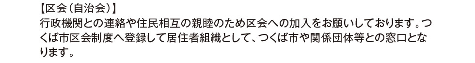 【区会（自治会）】行政機関との連絡や住民相互の親睦のため区会への加入をお願いしております。つくば市区会制度へ登録して居住者組織として、つくば市や関係団体等との窓口となります。