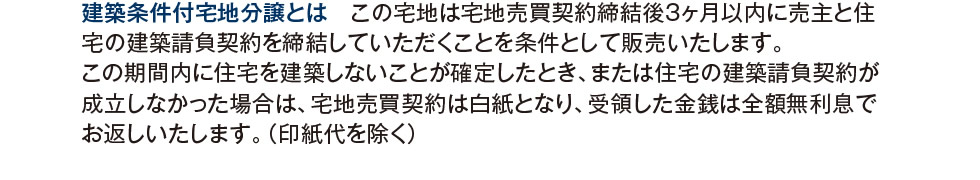 建築条件付宅地分譲とは　この宅地は宅地売買契約締結後3ヶ月以内に売主と住宅の建築請負契約を締結していただくことを条件として販売いたします。この期間内に住宅を建築しないことが確定したとき、または住宅の建築請負契約が成立しなかった場合は、宅地売買契約は白紙となり、受領した金銭は全額無利息でお返しいたします。（印紙代を除く）