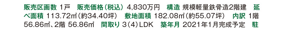 販売区画数 1戸　販売価格（税込） 4,830万円　構造 規模軽量鉄骨造2階建　延べ面積 113.72m2（約34.40坪）　敷地面積 182.08㎡（約55.07坪）　内訳 1階 56.86m2、2階 56.86m2　間取り 3（４）ＬＤＫ　築年月 2021年1月完成予定