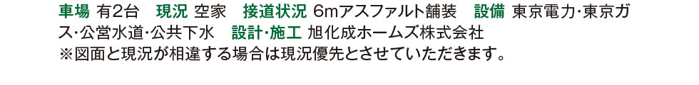 駐車場 有2台　現況 空家　接道状況 6ｍアスファルト舗装　設備 東京電力・東京ガス・公営水道・公共下水　設計・施工 旭化成ホームズ株式会社　※図面と現況が相違する場合は現況優先とさせていただきます。