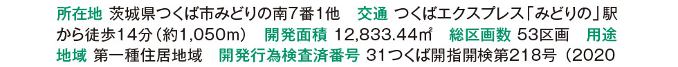 所在地 茨城県つくば市みどりの南7番1他　交通 つくばエクスプレス「みどりの」駅から徒歩14分（約1,050m）　開発面積 12,833.44m2　総区画数 53区画　用途地域 第一種住居地域　開発行為検査済番号 31つくば開指開検第218号 （2020年2月7日）