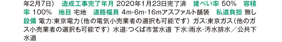 造成工事完了年月 2020年1月23日完了済　建ぺい率 50%　容積率 100%　地目 宅地　道路幅員 4m・6m・16mアスファルト舗装　私道負担 無し　設備 電力：東京電力（他の電気小売業者の選択も可能です） ガス：東京ガス（他のガス小売業者の選択も可能です） 水道：つくば市営水道 下水：雨水・汚水排水／公共下水道