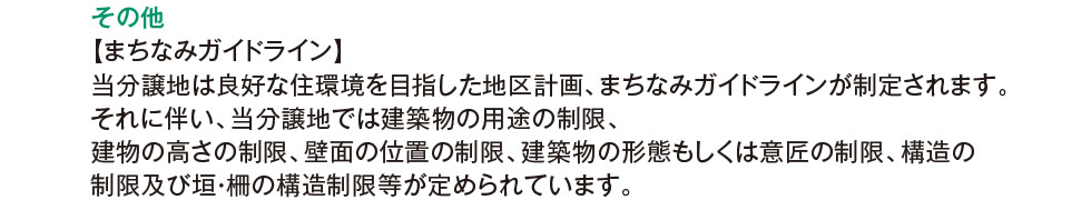 その他：【まちなみガイドライン】 当分譲地は良好な住環境を目指した地区計画、まちなみガイドラインが制定されます。それに伴い、当分譲地では建築物の用途の制限、建物の高さの制限、壁面の位置の制限、建築物の形態もしくは意匠の制限、構造の制限及び垣・柵の構造制限等が定められています。