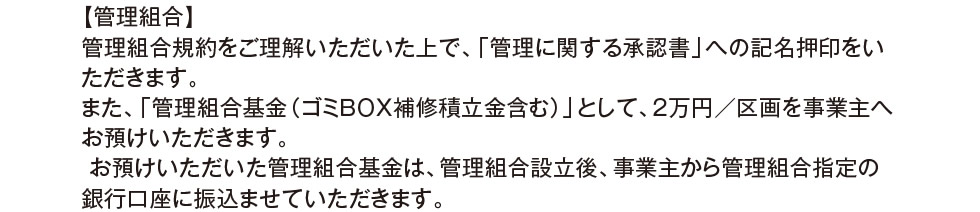 【管理組合】 管理組合規約をご理解いただいた上で、「管理に関する承認書」への記名押印をいただきます。 また、「管理組合基金（ゴミＢＯＸ補修積立金含む）」として、２万円／区画を事業主へお預けいただきます。 お預けいただいた管理組合基金は、管理組合設立後、事業主から管理組合指定の銀行口座に振込ませていただきます。