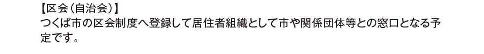 【区会（自治会）】 つくば市の区会制度へ登録して居住者組織として市や関係団体等との窓口となる予定です。