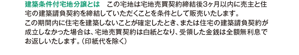 建築条件付宅地分譲とは　この宅地は宅地売買契約締結後3ヶ月以内に売主と住宅の建築請負契約を締結していただくことを条件として販売いたします。この期間内に住宅を建築しないことが確定したとき、または住宅の建築請負契約が成立しなかった場合は、宅地売買契約は白紙となり、受領した金銭は全額無利息でお返しいたします。（印紙代を除く）