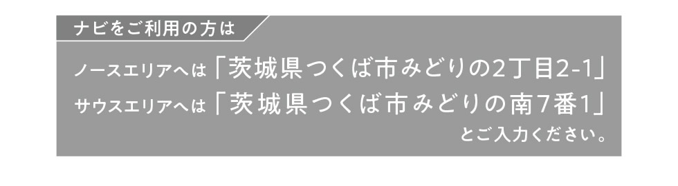 ナビをご利用の方は…ノースエリアへは「茨城県つくば市みどりの2丁目2-1」、サウスエリアへは「茨城県つくば市みどりの南7番1」とご入力ください。