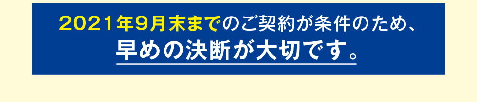 2021年9月末までのご契約が条件のため、早めの決断が大切です。