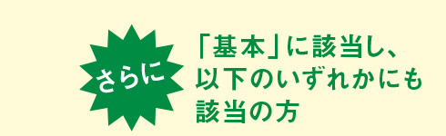 さらに、「基本」に該当し、以下のいずれかにも該当の方