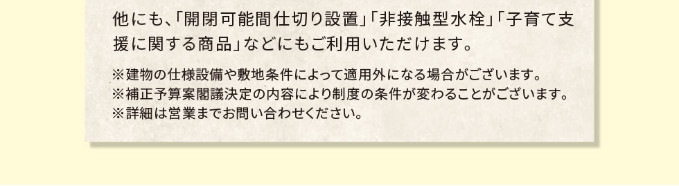 他にも、「開閉可能間仕切り設置」「非接触型水栓」「子育て支援に関する商品」などにもご利用いただけます。　※建物の仕様設備や敷地条件によって適用外になる場合がございます。※補正予算案閣議決定の内容により制度の条件が変わることがございます。※詳細は営業までお問い合わせください。