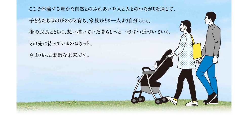 ここで体験する豊かな自然とのふれあいや人と人とのつながりを通して、子どもたちはのびのびと育ち、家族ひとり一人より自分らしく。街の成長とともに、想い描いていた暮らしへと一歩ずつ近づいていく、その先に待っているのはきっと、今よりもっと素敵な未来です。