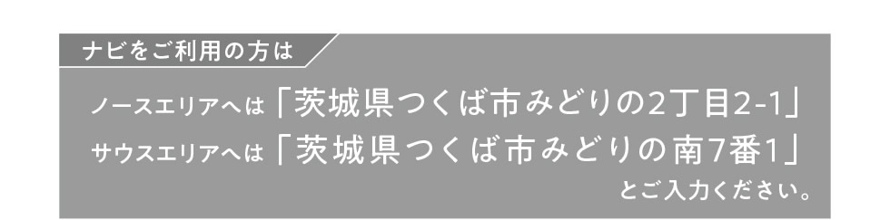 ナビをご利用の方は…ノースエリアへは「茨城県つくば市みどりの2丁目2-1」、サウスエリアへは「茨城県つくば市みどりの南7番1」とご入力ください。