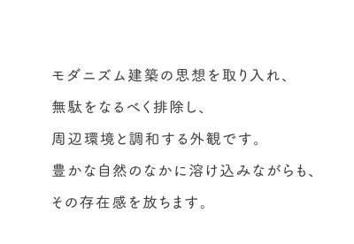 モダニズム建築の思想を取り入れ、無駄をなるべく排除し、周辺環境と調和する外観です。豊かな自然のなかに溶け込みながらも、その存在感を放ちます。