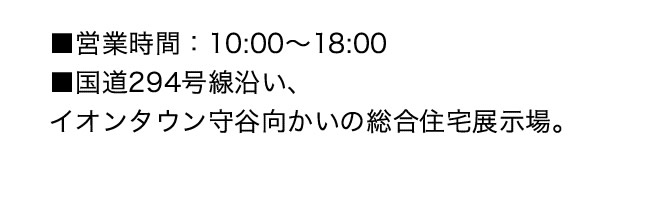 ■営業時間：10:00～18:00　■国道294号線沿い、イオンタウン守谷向かいの総合住宅展示場。