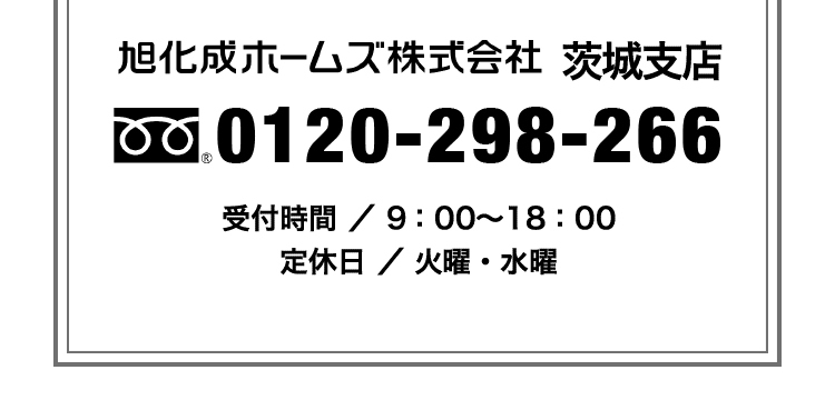 旭化成ホームズ株式会社茨城支店　0120-298-266　[受付時間] 9：00～18：00 [定休日] 火曜・水曜