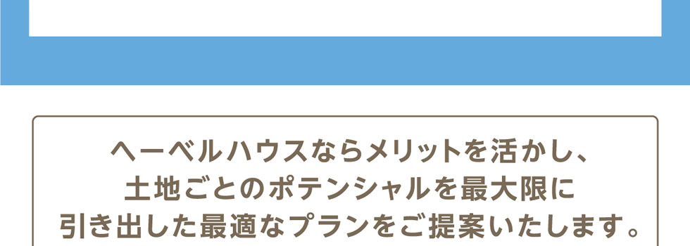 ヘーベルハウスならメリットを活かし、土地ごとのポテンシャルを最大限に引き出した最適なプランをご提案いたします。