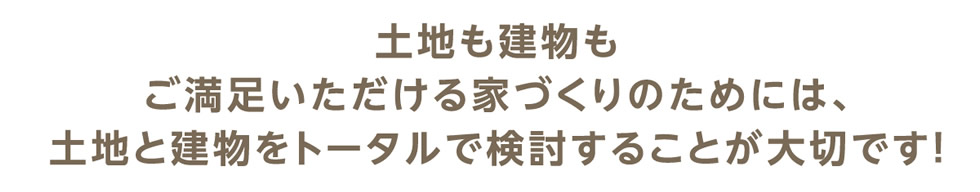 土地も建物もご満足いただける家づくりのためには、土地と建物をトータルで検討することが大切です！