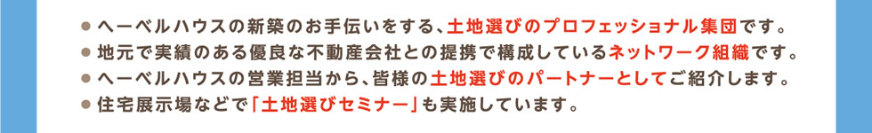 ● へーベルハウスの新築のお手伝いをする、土地選びのプロフェッショナル集団です。● 地元で実績のある優良な不動産会社との提携で構成しているネットワーク組織です。● へーベルハウスの営業担当から、皆様の土地選びのパートナーとしてご紹介します。● 住宅展示場などで「土地選びセミナー」も実施しています。